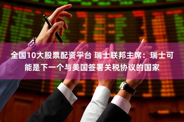 全国10大股票配资平台 瑞士联邦主席：瑞士可能是下一个与美国签署关税协议的国家