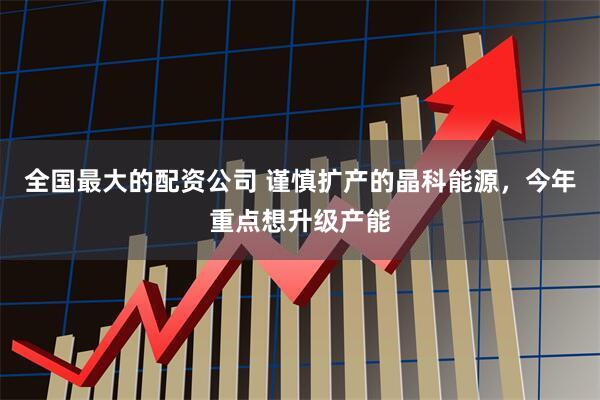 全国最大的配资公司 谨慎扩产的晶科能源，今年重点想升级产能