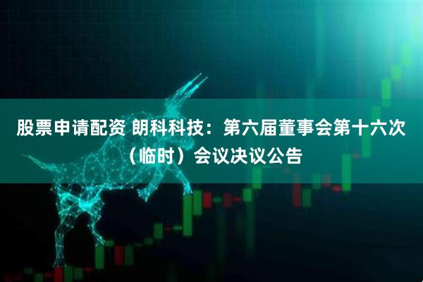 股票申请配资 朗科科技：第六届董事会第十六次（临时）会议决议公告