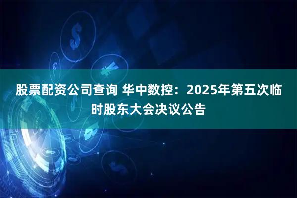 股票配资公司查询 华中数控：2025年第五次临时股东大会决议公告