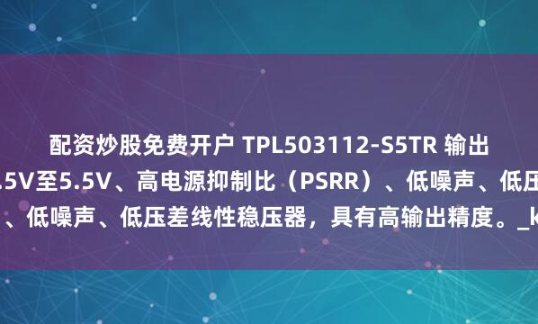 配资炒股免费开户 TPL503112-S5TR 输出电流300mA、输入电压1.5V至5.5V、高电源抑制比（PSRR）、低噪声、低压差线性稳压器，具有高输出精度。_kHz_容值_系列