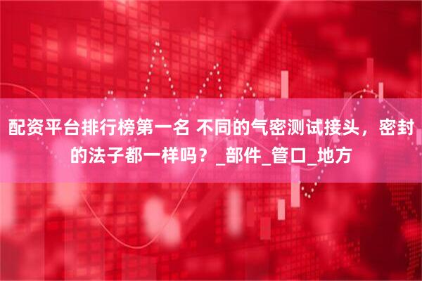配资平台排行榜第一名 不同的气密测试接头，密封的法子都一样吗？_部件_管口_地方