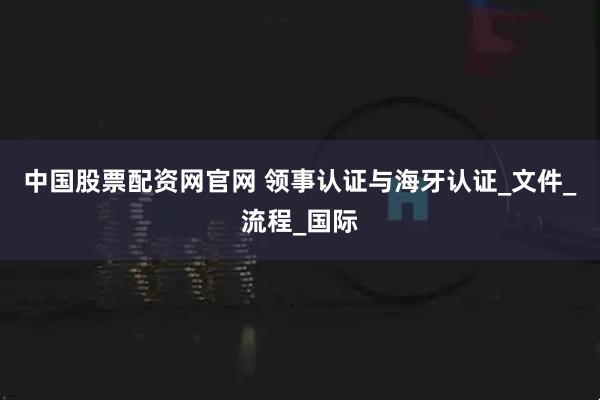 中国股票配资网官网 领事认证与海牙认证_文件_流程_国际