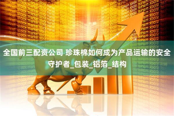 全国前三配资公司 珍珠棉如何成为产品运输的安全守护者_包装_铝箔_结构