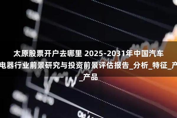 太原股票开户去哪里 2025-2031年中国汽车继电器行业前景研究与投资前景评估报告_分析_特征_产品