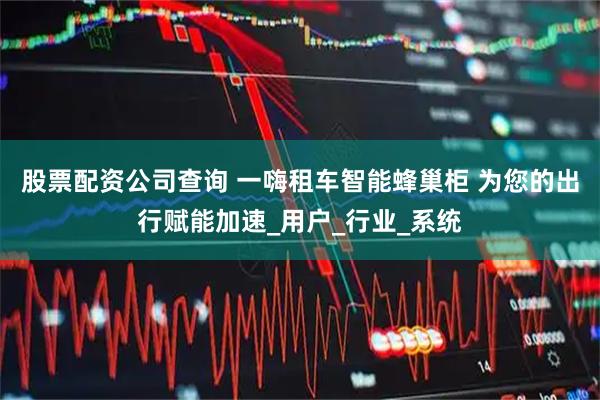 股票配资公司查询 一嗨租车智能蜂巢柜 为您的出行赋能加速_用户_行业_系统
