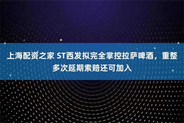 上海配资之家 ST西发拟完全掌控拉萨啤酒，重整多次延期索赔还可加入