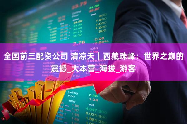 全国前三配资公司 清凉天丨西藏珠峰：世界之巅的震撼_大本营_海拔_游客