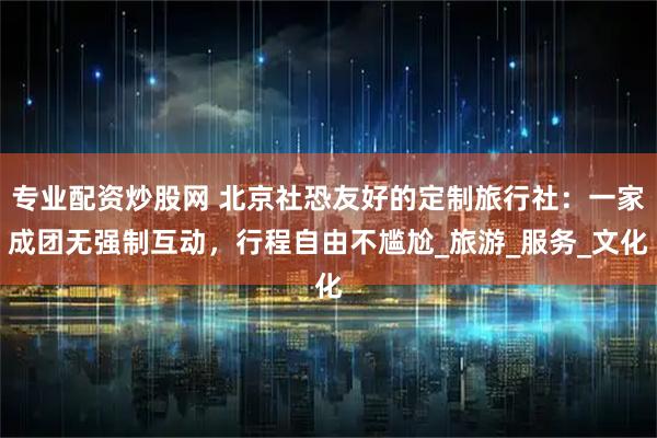 专业配资炒股网 北京社恐友好的定制旅行社：一家成团无强制互动，行程自由不尴尬_旅游_服务_文化