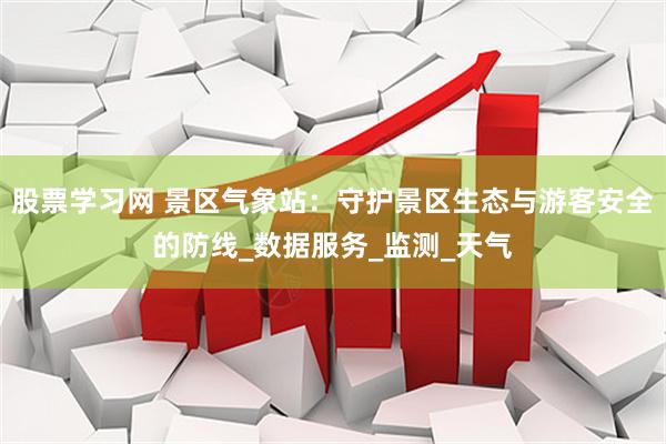 股票学习网 景区气象站：守护景区生态与游客安全的防线_数据服务_监测_天气
