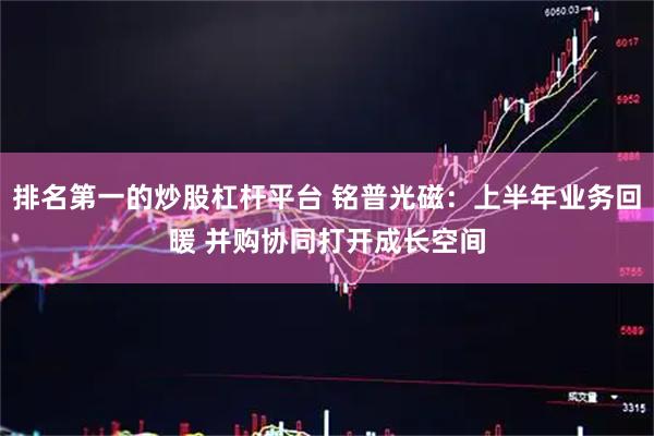 排名第一的炒股杠杆平台 铭普光磁：上半年业务回暖 并购协同打开成长空间