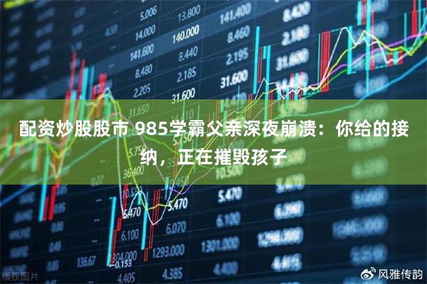 配资炒股股市 985学霸父亲深夜崩溃：你给的接纳，正在摧毁孩子
