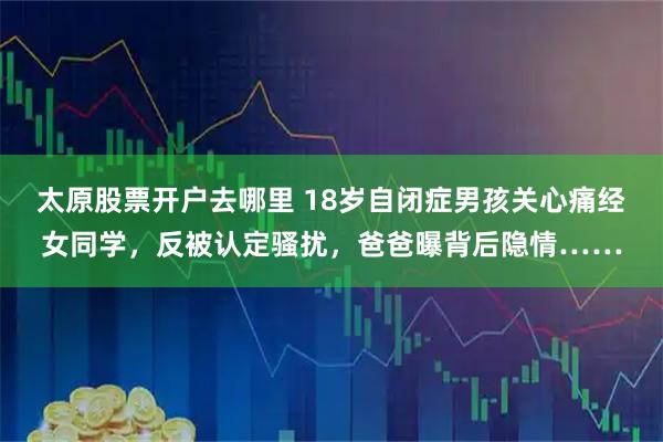 太原股票开户去哪里 18岁自闭症男孩关心痛经女同学，反被认定骚扰，爸爸曝背后隐情……