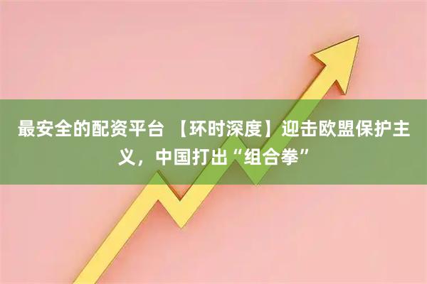 最安全的配资平台 【环时深度】迎击欧盟保护主义，中国打出“组合拳”