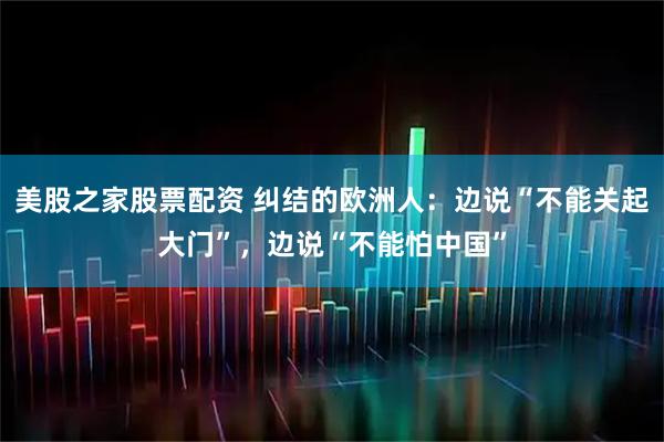 美股之家股票配资 纠结的欧洲人：边说“不能关起大门”，边说“不能怕中国”