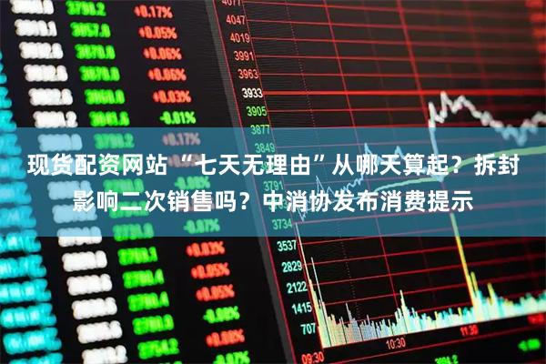 现货配资网站 “七天无理由”从哪天算起？拆封影响二次销售吗？中消协发布消费提示